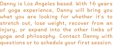 Danny is Los Angeles based. With 16 years of yoga experience, Danny will bring you what you are looking for whether it's to stretch out, lose weight, recover from an injury, or expand into the other limbs of yoga and philosophy. Contact Danny with questions or to schedule your first session.